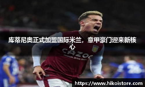 库蒂尼奥正式加盟国际米兰，意甲豪门迎来新核心