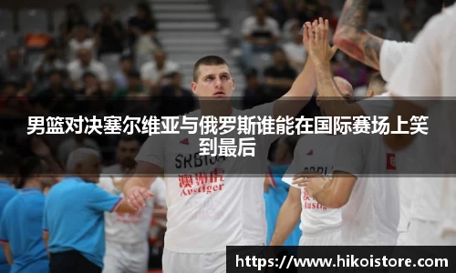 男篮对决塞尔维亚与俄罗斯谁能在国际赛场上笑到最后