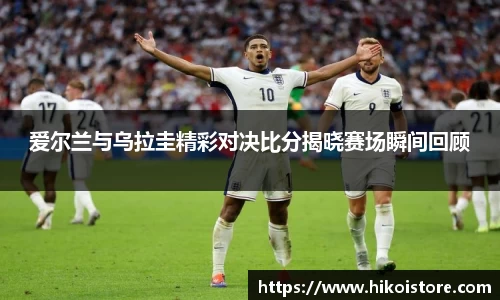 爱尔兰与乌拉圭精彩对决比分揭晓赛场瞬间回顾