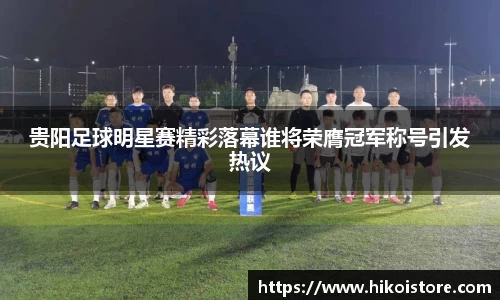 贵阳足球明星赛精彩落幕谁将荣膺冠军称号引发热议