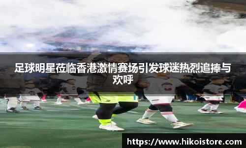 足球明星莅临香港激情赛场引发球迷热烈追捧与欢呼