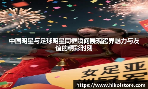 中国明星与足球明星同框瞬间展现跨界魅力与友谊的精彩时刻
