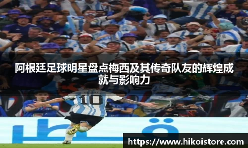 阿根廷足球明星盘点梅西及其传奇队友的辉煌成就与影响力